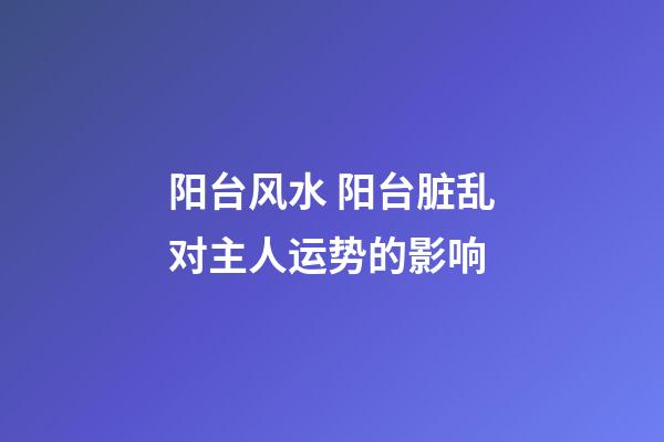 阳台风水 阳台脏乱对主人运势的影响